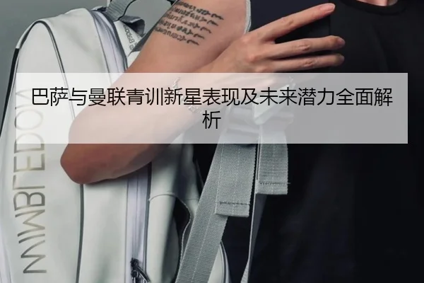巴萨与曼联青训新星表现及未来潜力全面解析